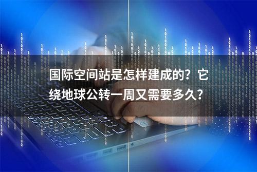 国际空间站是怎样建成的？它绕地球公转一周又需要多久？