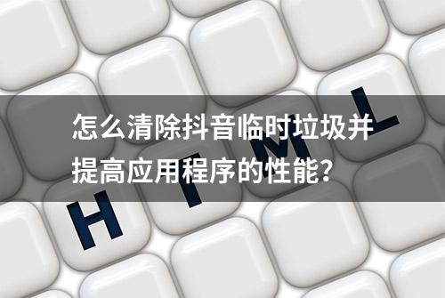 怎么清除抖音临时垃圾并提高应用程序的性能？