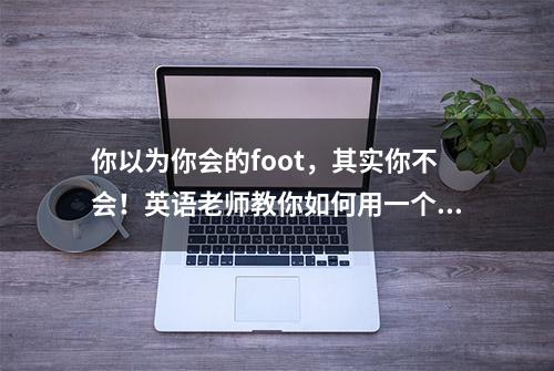 你以为你会的foot，其实你不会！英语老师教你如何用一个单词记住