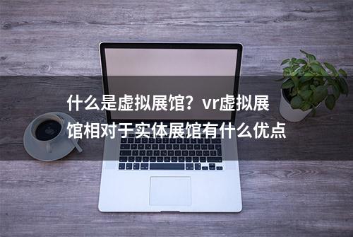 什么是虚拟展馆？vr虚拟展馆相对于实体展馆有什么优点