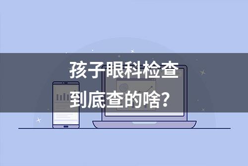 孩子眼科检查到底查的啥？