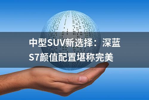 中型SUV新选择：深蓝S7颜值配置堪称完美