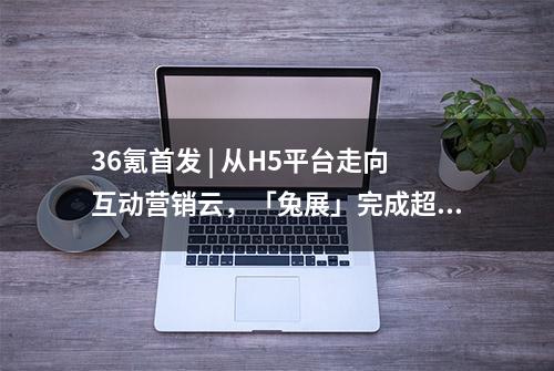 36氪首发 | 从H5平台走向互动营销云，「兔展」完成超亿元人民币C1和C2轮融资