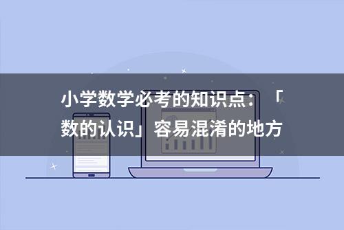 小学数学必考的知识点：「数的认识」容易混淆的地方