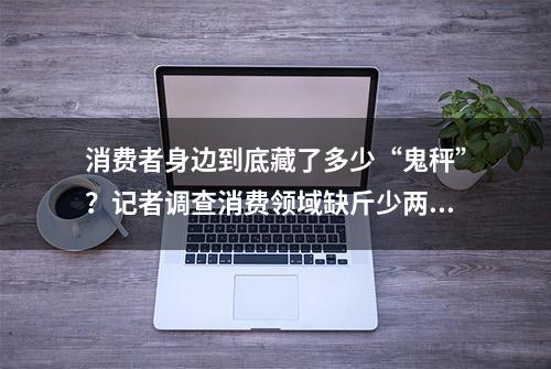 消费者身边到底藏了多少“鬼秤”？记者调查消费领域缺斤少两问题