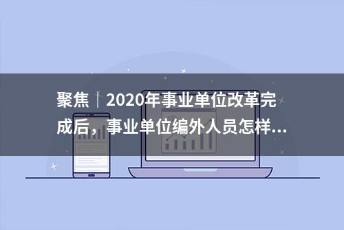 聚焦｜2020年事业单位改革完成后，事业单位编外人员怎样安排？答案在这里……