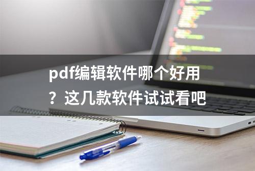 pdf编辑软件哪个好用？这几款软件试试看吧