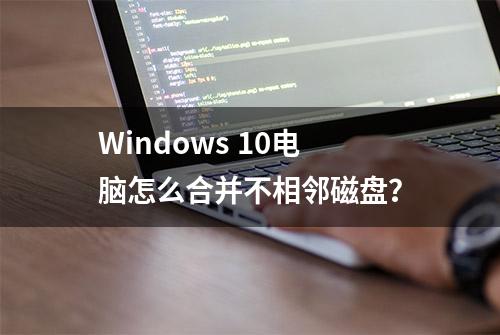 Windows 10电脑怎么合并不相邻磁盘？