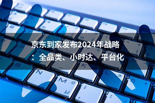 京东到家发布2024年战略：全品类、小时达、平台化