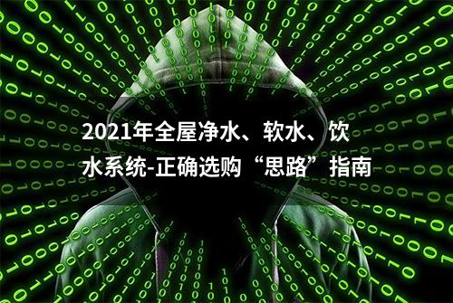 2021年全屋净水、软水、饮水系统-正确选购“思路”指南