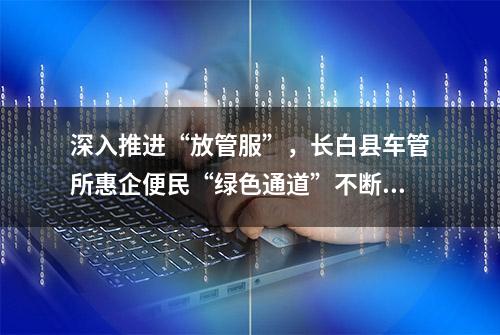 深入推进“放管服”，长白县车管所惠企便民“绿色通道”不断延伸 | 基层动态