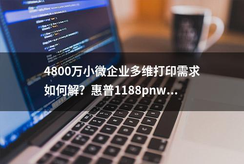 4800万小微企业多维打印需求如何解？惠普1188pnw首测