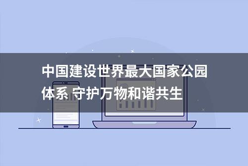 中国建设世界最大国家公园体系 守护万物和谐共生