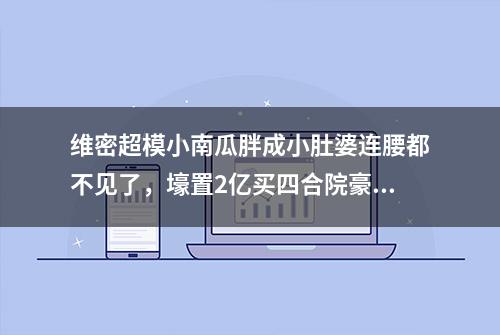 维密超模小南瓜胖成小肚婆连腰都不见了，壕置2亿买四合院豪宅