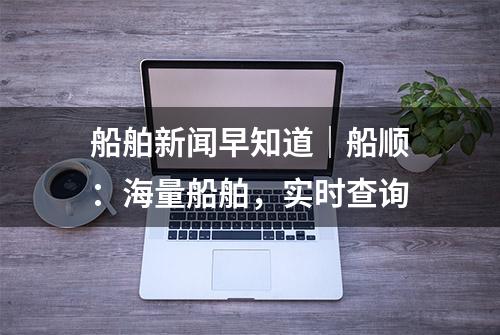 船舶新闻早知道｜船顺：海量船舶，实时查询