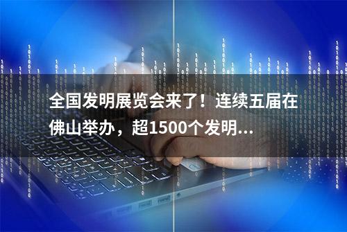 全国发明展览会来了！连续五届在佛山举办，超1500个发明创新项目集中亮相