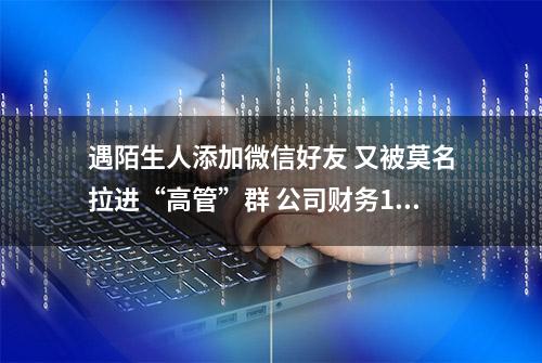 遇陌生人添加微信好友 又被莫名拉进“高管”群 公司财务1小时被骗走328万元