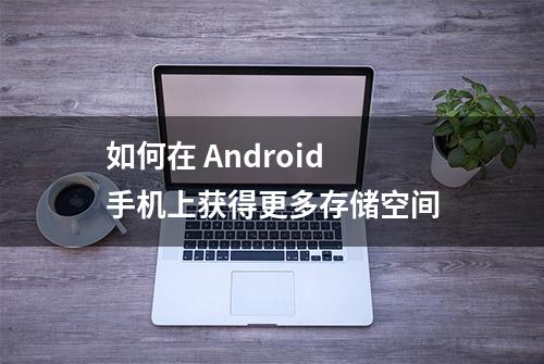 如何在 Android 手机上获得更多存储空间