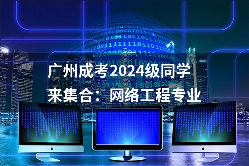 广州成考2024级同学来集合：网络工程专业