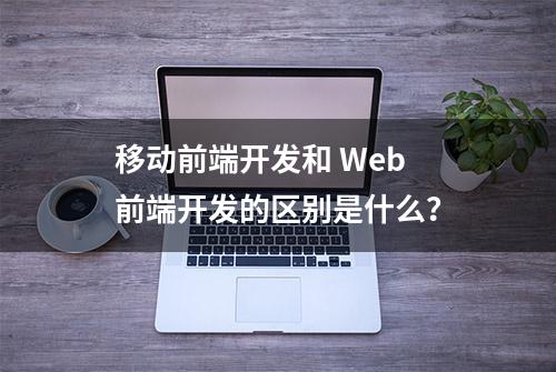 移动前端开发和 Web 前端开发的区别是什么？