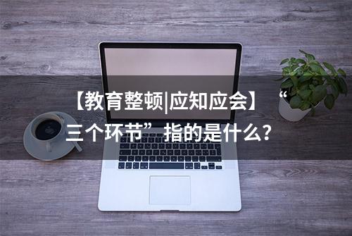 【教育整顿|应知应会】“三个环节”指的是什么？