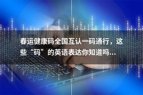 春运健康码全国互认一码通行，这些“码”的英语表达你知道吗？