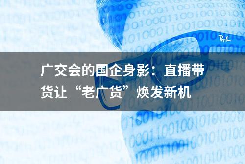 广交会的国企身影：直播带货让“老广货”焕发新机