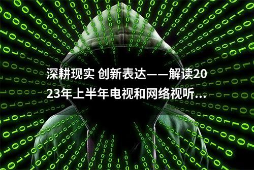 深耕现实 创新表达——解读2023年上半年电视和网络视听文艺创作