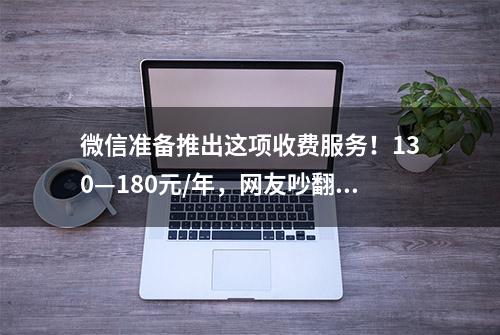 微信准备推出这项收费服务！130—180元/年，网友吵翻天，你会买单吗？