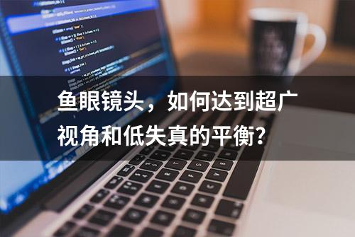 鱼眼镜头，如何达到超广视角和低失真的平衡？