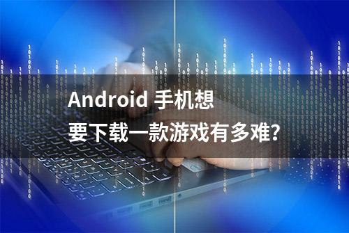 Android 手机想要下载一款游戏有多难？