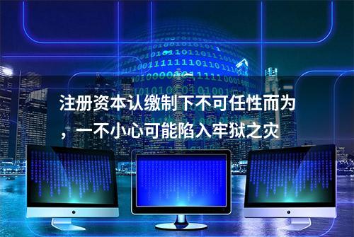 注册资本认缴制下不可任性而为，一不小心可能陷入牢狱之灾