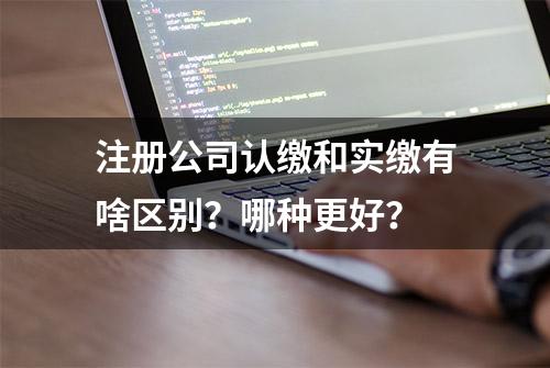 注册公司认缴和实缴有啥区别？哪种更好？