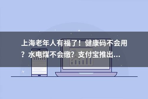 上海老年人有福了！健康码不会用？水电煤不会缴？支付宝推出专线人工服务