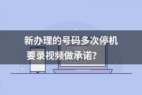 新办理的号码多次停机 要录视频做承诺？