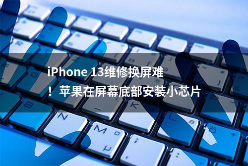 iPhone 13维修换屏难！苹果在屏幕底部安装小芯片