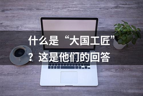 什么是“大国工匠”？这是他们的回答