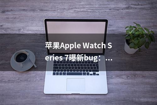 苹果Apple Watch Series 7曝新bug：应用图标不显示