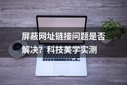 屏蔽网址链接问题是否解决？科技美学实测