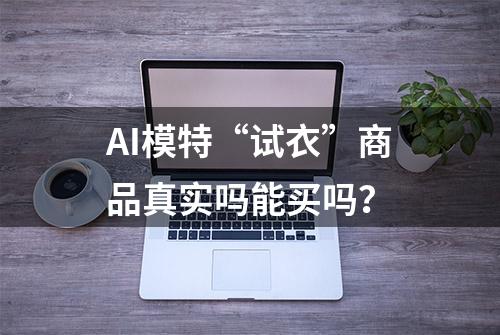 AI模特“试衣”商品真实吗能买吗？