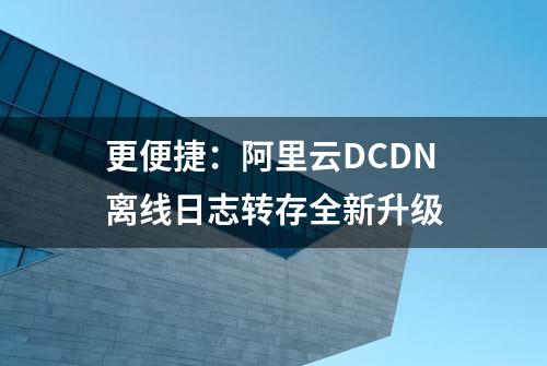 更便捷：阿里云DCDN离线日志转存全新升级