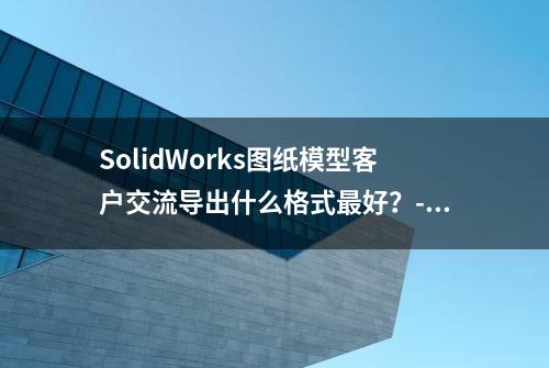 SolidWorks图纸模型客户交流导出什么格式最好？-溪风整理