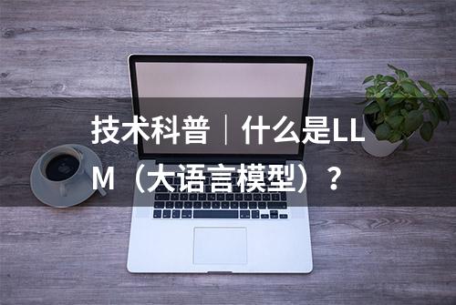 技术科普｜什么是LLM（大语言模型）？