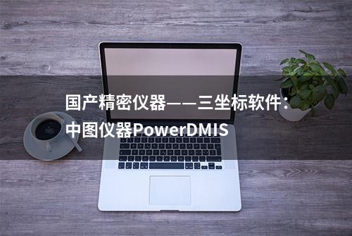 国产精密仪器——三坐标软件：中图仪器PowerDMIS