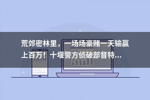 荒郊密林里，一场场豪赌一天输赢上百万！十堰警方侦破部督特大流动赌场案