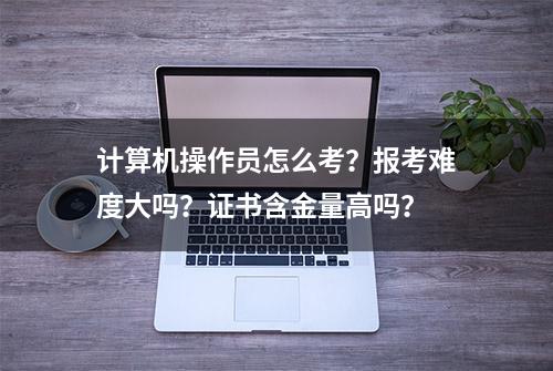 计算机操作员怎么考？报考难度大吗？证书含金量高吗？