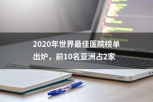 2020年世界最佳医院榜单出炉，前10名亚洲占2家