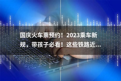 国庆火车票预约！2023乘车新规，带孩子必看！这些铁路近期开通！