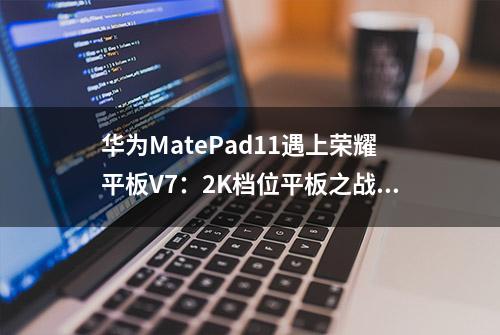 华为MatePad11遇上荣耀平板V7：2K档位平板之战，谁会是王者？