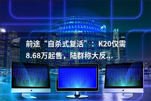 前途“自杀式复活”：K20仅需8.68万起售，陆群称大反攻开始！